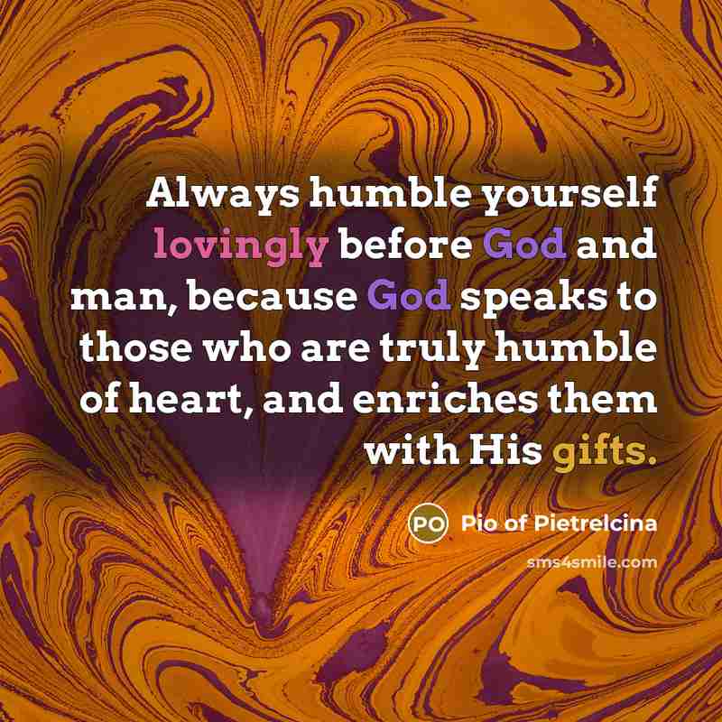 “Always humble yourself lovingly before God and man, because God speaks to those who are truly humble of heart, and enriches them with His gifts.” quote by Pio of Pietrelcina