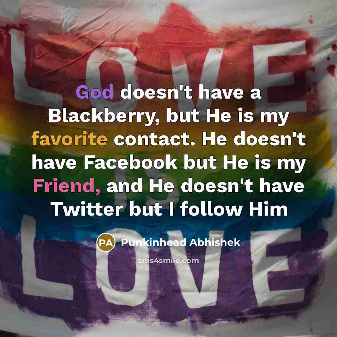 “God doesn't have a Blackberry, but He is my favorite contact. He doesn't have Facebook but He is my Friend, and He doesn't have Twitter but I follow Him” quote by Punkinhead Abhishek