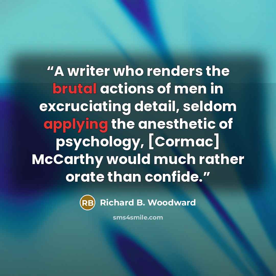 “A writer who renders the brutal actions of men in excruciating detail, seldom applying the anesthetic of psychology, [Cormac] McCarthy would much rather orate than confide.” quote by Richard B. Woodward