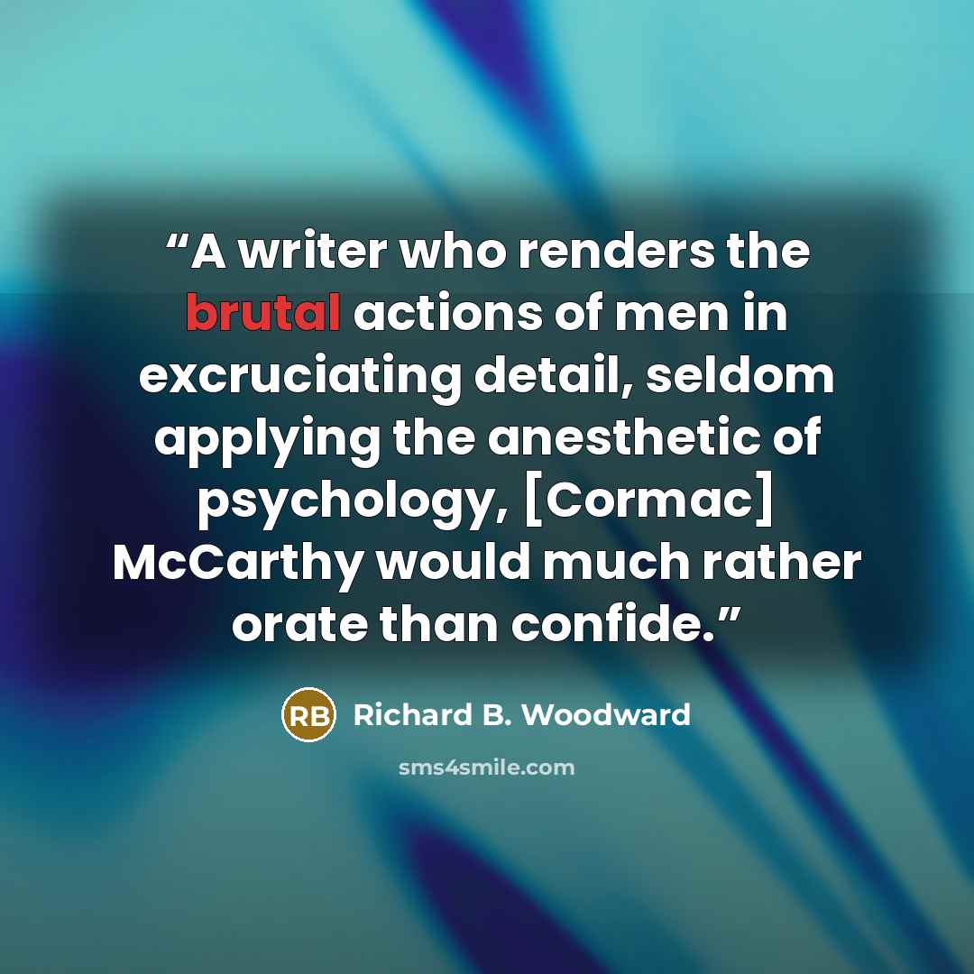 “A writer who renders the brutal actions of men in excruciating detail, seldom applying the anesthetic of psychology, [Cormac] McCarthy would much rather orate than confide.” quote by Richard B. Woodward