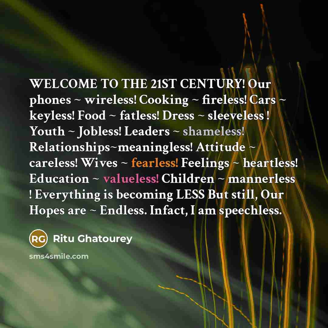 “WELCOME TO THE 21ST CENTURY! Our phones ~ wireless! Cooking ~ fireless! Cars ~ keyless! Food ~ fatless! Dress ~ sleeveless ! Youth ~ Jobless! Leaders ~ shameless! Relationships~meaningless! Attitude ~ careless! Wives ~ fearless! Feelings ~ heartless! Education ~ valueless! Children ~ mannerless !…” quote by Ritu Ghatourey