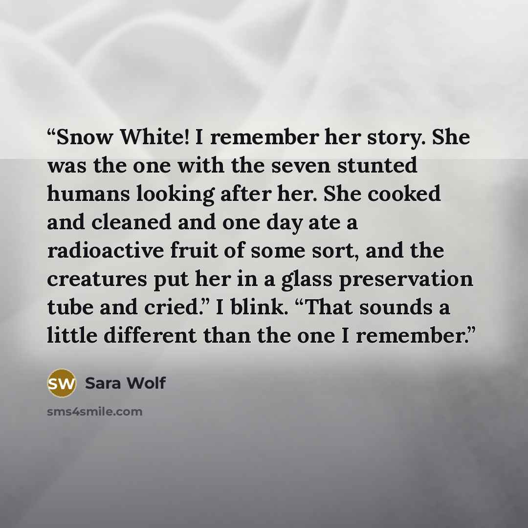 “Snow White! I remember her story. She was the one with the seven stunted humans looking after her. She cooked and cleaned and one day ate a radioactive fruit of some sort, and the creatures put her in a glass preservation tube and cried.” I blink. “That sounds a little different than the one I…” quote by Sara Wolf