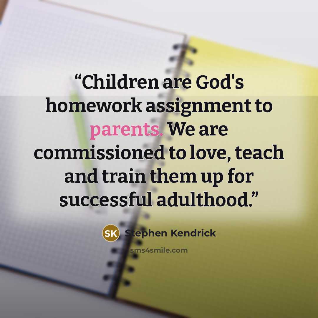 “Children are God's homework assignment to parents. We are commissioned to love, teach and train them up for successful adulthood.” quote by Stephen Kendrick