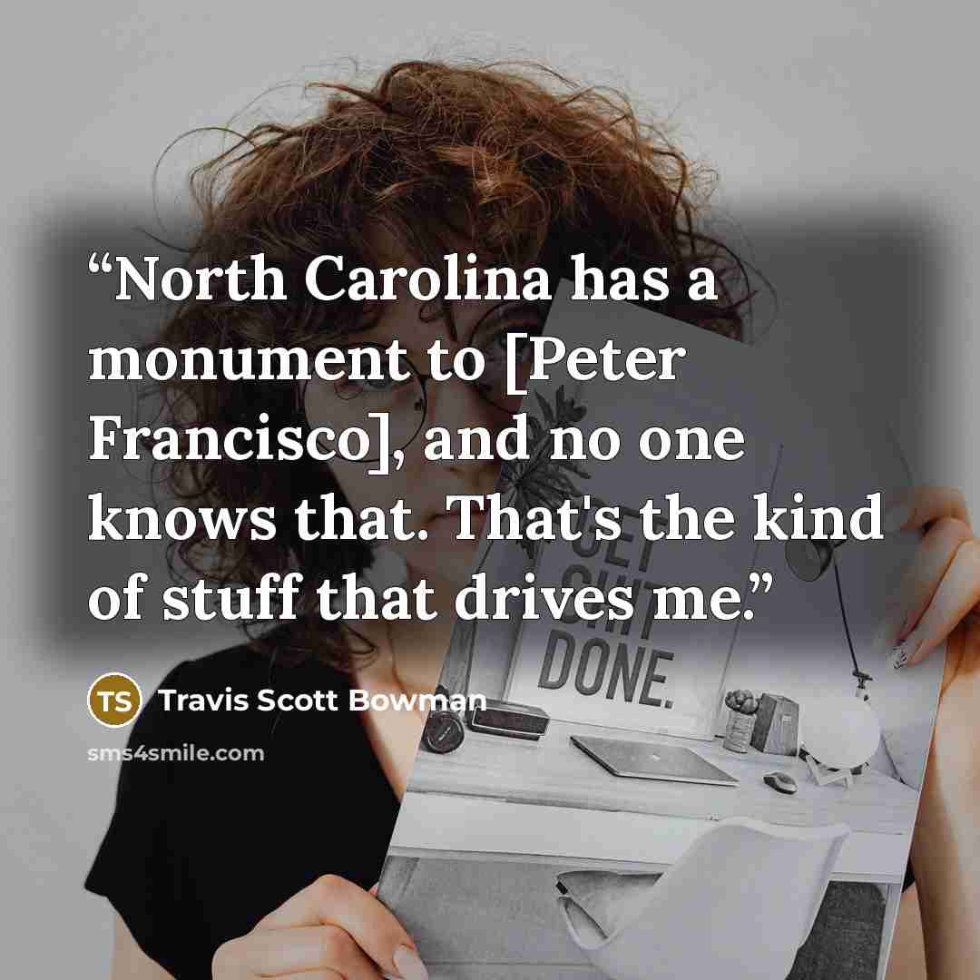 “North Carolina has a monument to [Peter Francisco], and no one knows that. That's the kind of stuff that drives me.” quote by Travis Scott Bowman