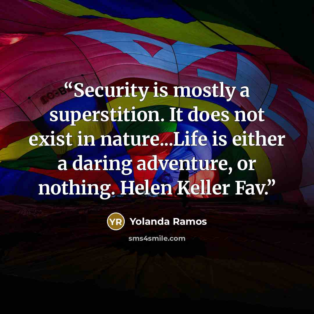 “Security is mostly a superstition. It does not exist in nature...Life is either a daring adventure, or nothing. Helen Keller Fav.” quote by Yolanda Ramos