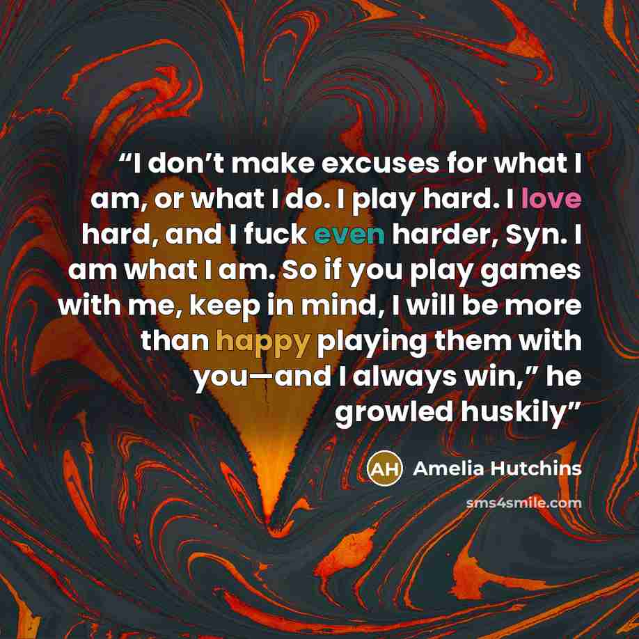 “I don’t make excuses for what I am, or what I do. I play hard. I love hard, and I fuck even harder, Syn. I am what I am. So if you play games with me, keep in mind, I will be more than happy playing them with you—and I always win,” he growled huskily” quote by Amelia Hutchins