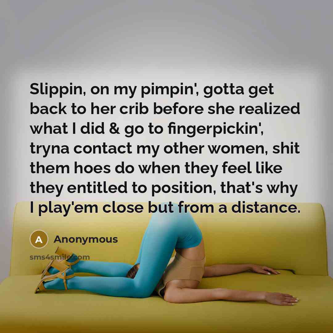 “Slippin, on my pimpin', gotta get back to her crib before she realized what I did & go to fingerpickin', tryna contact my other women, shit them hoes do when they feel like they entitled to position, that's why I play'em close but from a distance.” quote by Anonymous