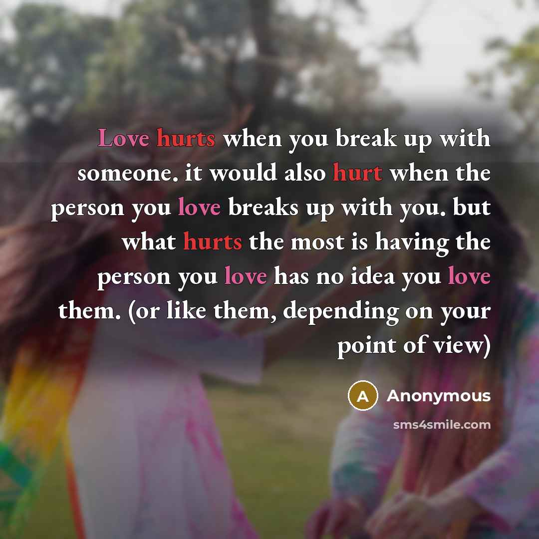 “Love hurts when you break up with someone. it would also hurt when the person you love breaks up with you. but what hurts the most is having the person you love has no idea you love them. (or like them, depending on your point of view)” quote by Anonymous