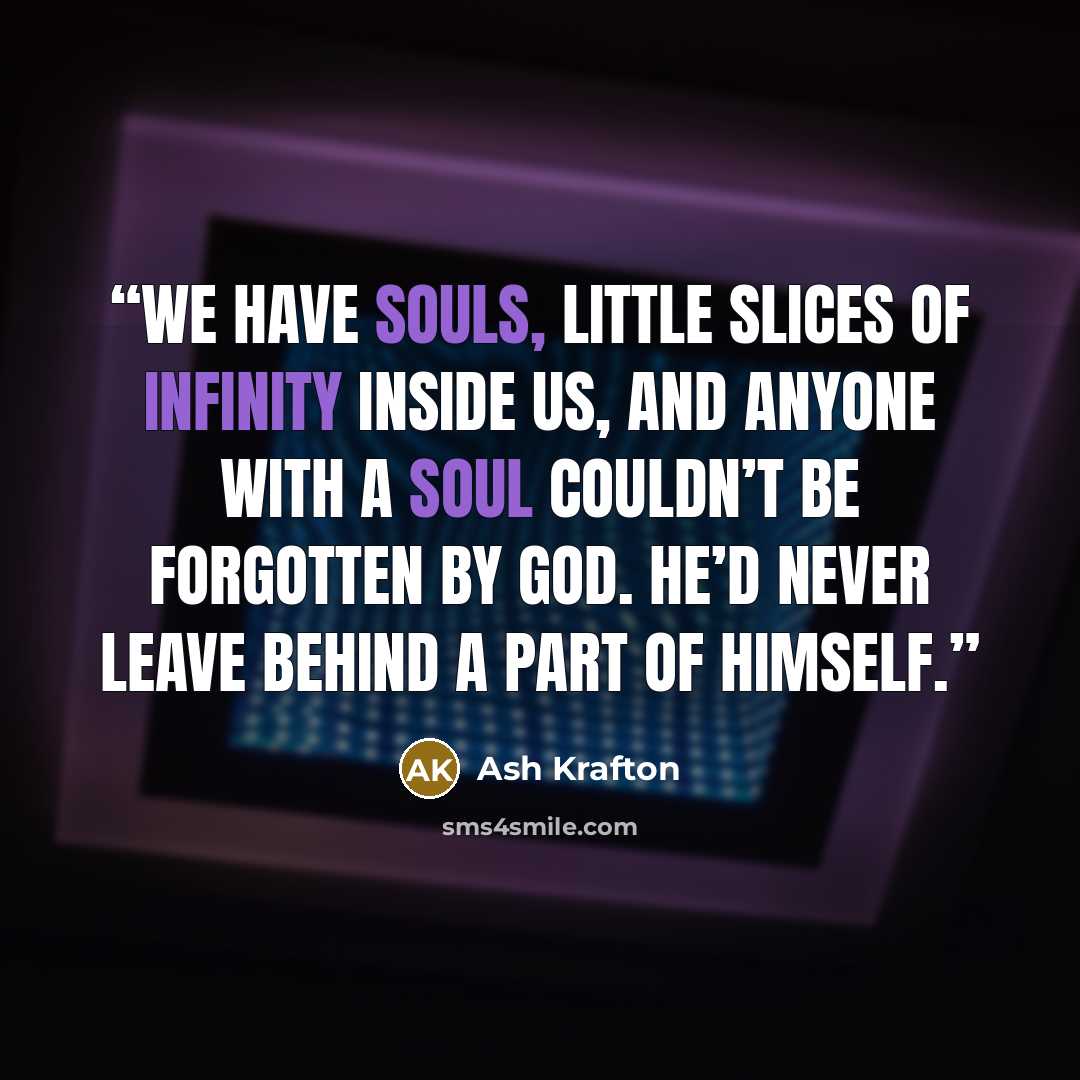 “We have souls, little slices of infinity inside us, and anyone with a soul couldn’t be forgotten by God. He’d never leave behind a part of Himself.” quote by Ash Krafton