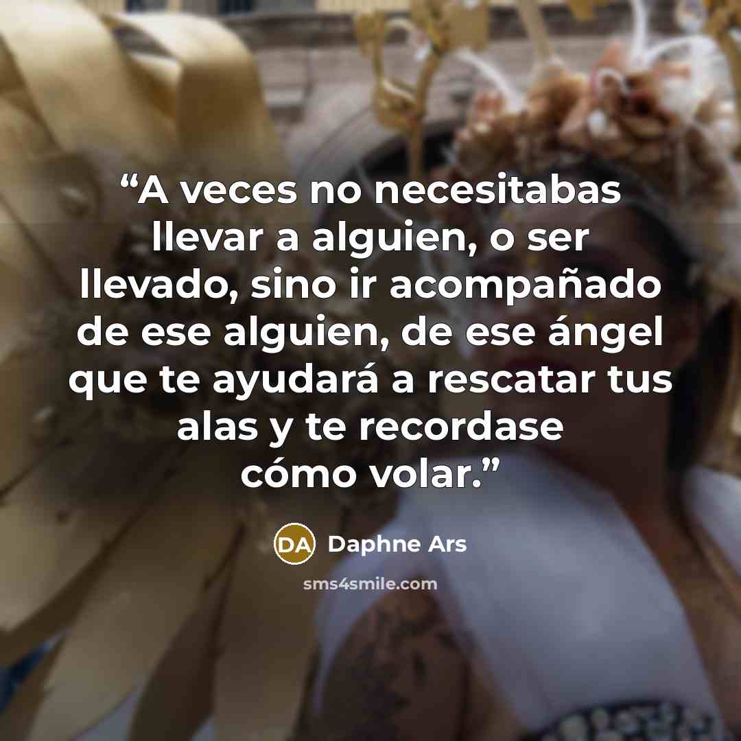 “A veces no necesitabas llevar a alguien, o ser llevado, sino ir acompañado de ese alguien, de ese ángel que te ayudará a rescatar tus alas y te recordase cómo volar.” quote by Daphne Ars