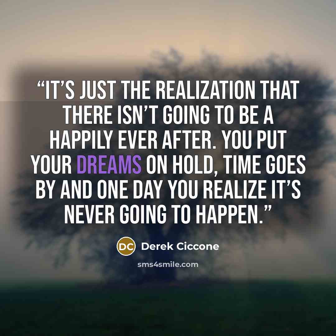 “It’s just the realization that there isn’t going to be a happily ever after. You put your dreams on hold, time goes by and one day you realize it’s never going to happen.” quote by Derek Ciccone