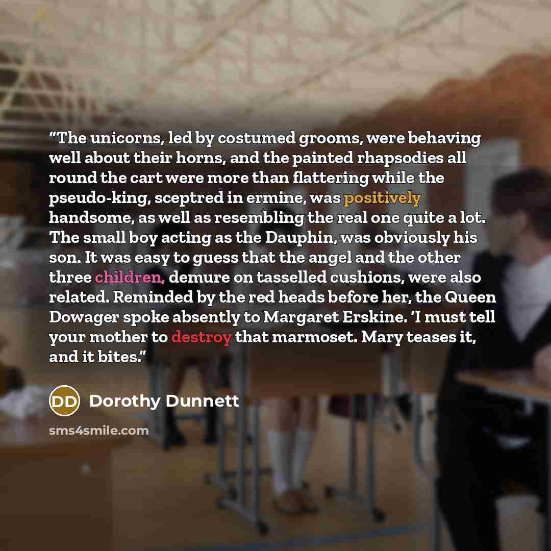 “The unicorns, led by costumed grooms, were behaving well about their horns, and the painted rhapsodies all round the cart were more than flattering while the pseudo-king, sceptred in ermine, was positively handsome, as well as resembling the real one quite a lot. The small boy acting as the…” quote by Dorothy Dunnett