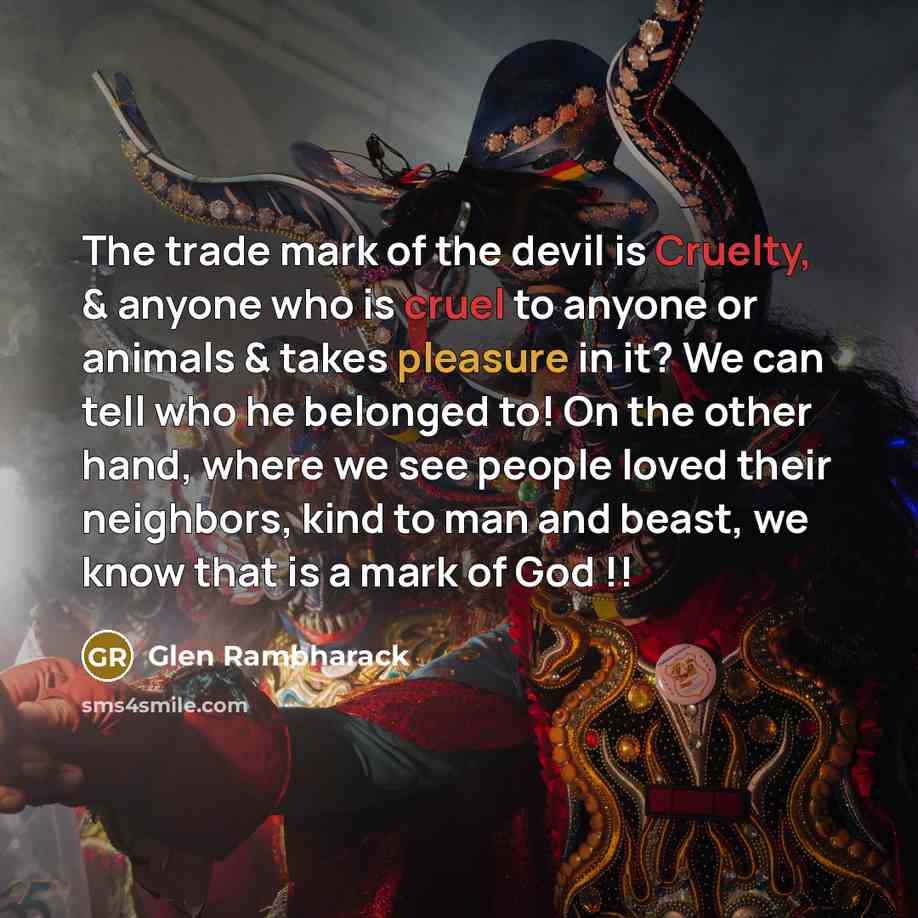 “The trade mark of the devil is Cruelty, & anyone who is cruel to anyone or animals & takes pleasure in it? We can tell who he belonged to! On the other hand, where we see people loved their neighbors, kind to man and beast, we know that is a mark of God !!” quote by Glen Rambharack