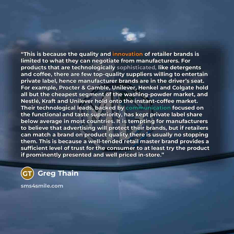 “This is because the quality and innovation of retailer brands is limited to what they can negotiate from manufacturers. For products that are technologically sophisticated, like detergents and coffee, there are few top-quality suppliers willing to entertain private label, hence manufacturer brands…” quote by Greg Thain