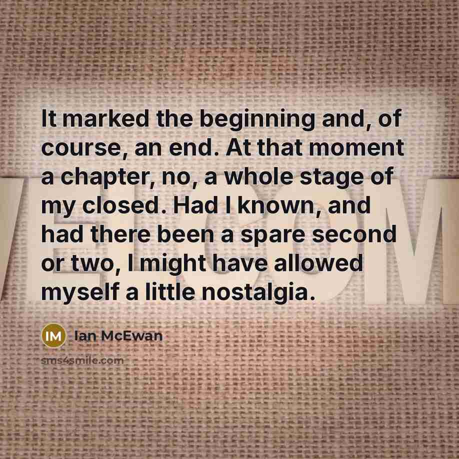 “It marked the beginning and, of course, an end. At that moment a chapter, no, a whole stage of my closed. Had I known, and had there been a spare second or two, I might have allowed myself a little nostalgia.” quote by Ian Mcewan