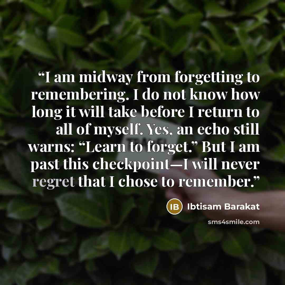 “I am midway from forgetting to remembering. I do not know how long it will take before I return to all of myself. Yes, an echo still warns: “Learn to forget.” But I am past this checkpoint—I will never regret that I chose to remember.” quote by Ibtisam Barakat