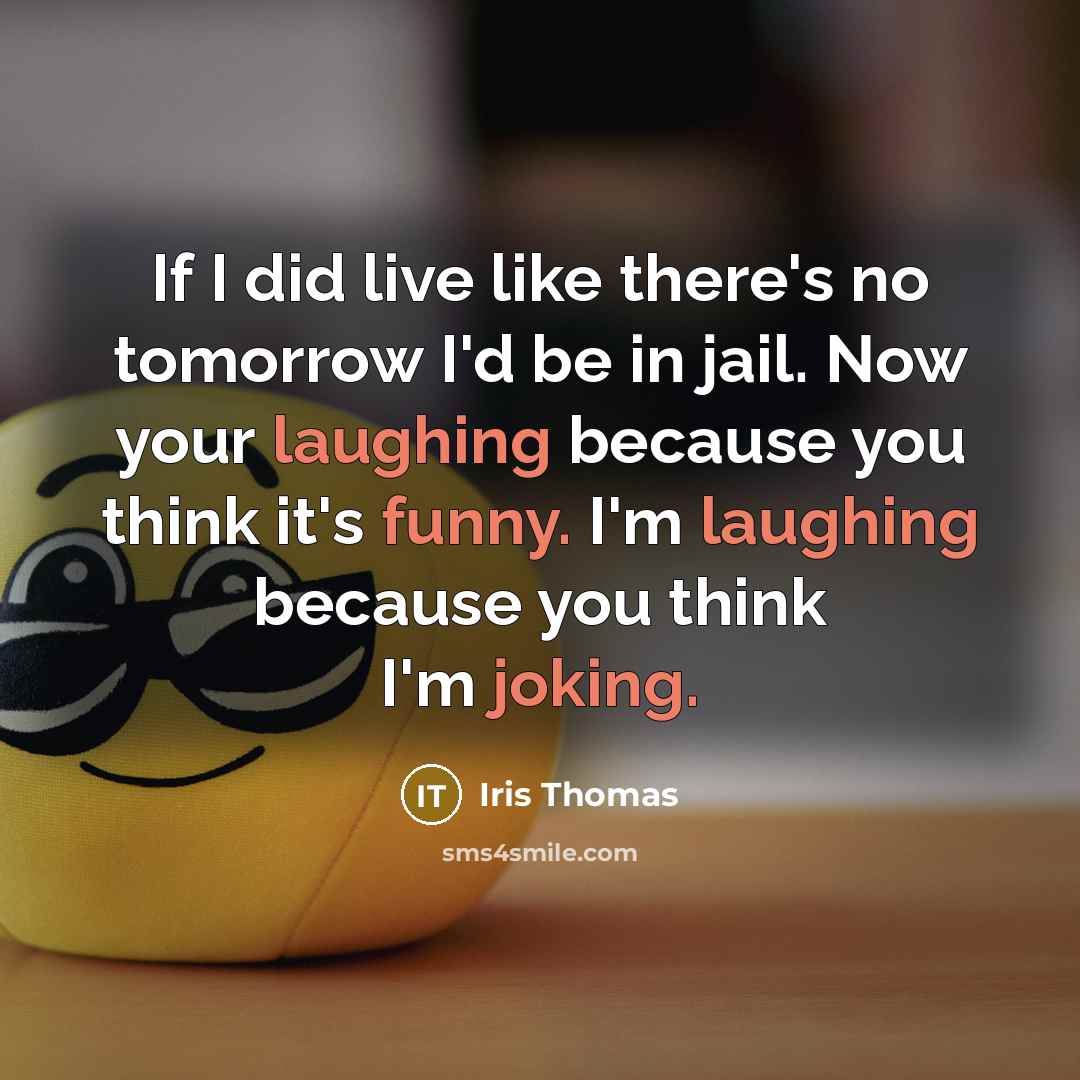 “If I did live like there's no tomorrow I'd be in jail. Now your laughing because you think it's funny. I'm laughing because you think I'm joking.” quote by Iris Thomas