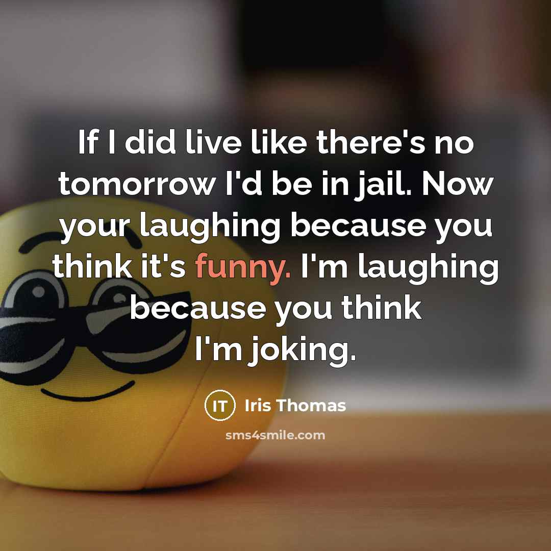 “If I did live like there's no tomorrow I'd be in jail. Now your laughing because you think it's funny. I'm laughing because you think I'm joking.” quote by Iris Thomas