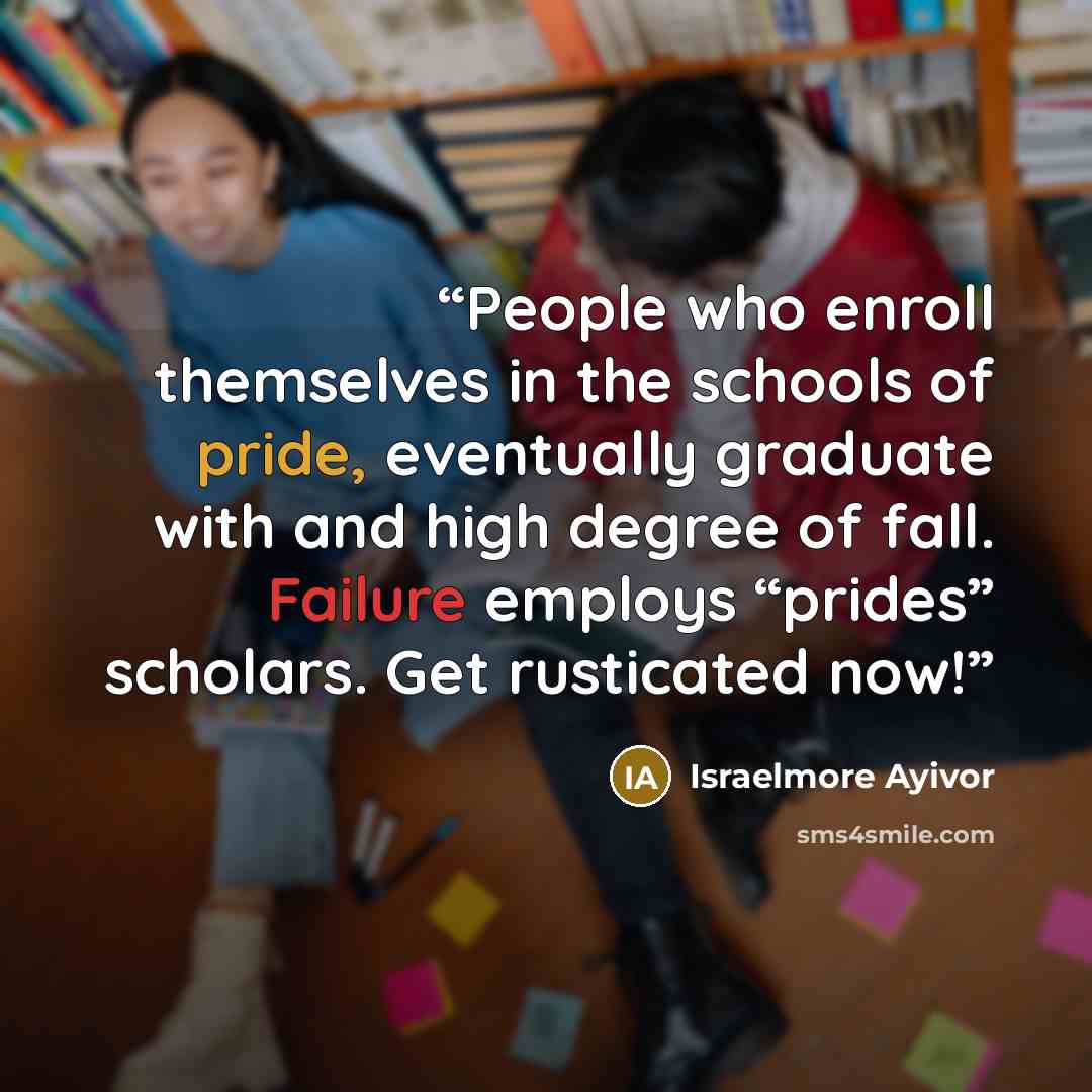 “People who enroll themselves in the schools of pride, eventually graduate with and high degree of fall. Failure employs “prides” scholars. Get rusticated now!” quote by Israelmore Ayivor