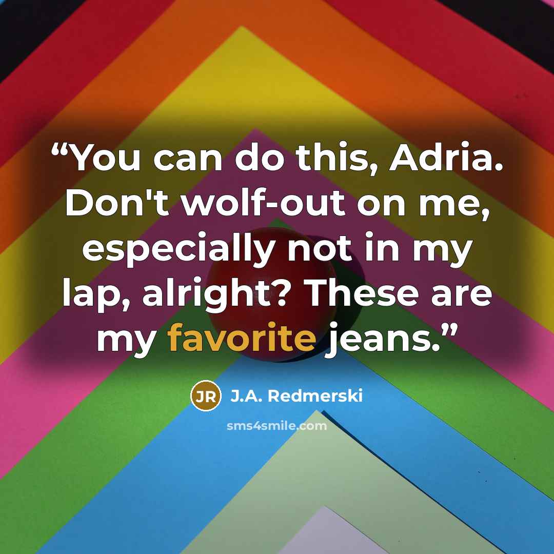 “You can do this, Adria. Don't wolf-out on me, especially not in my lap, alright? These are my favorite jeans.” quote by J.A. Redmerski