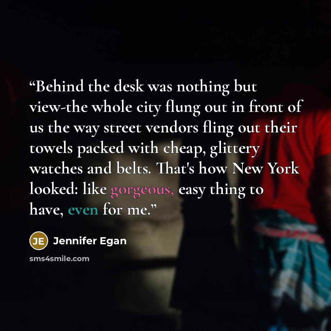 “Behind the desk was nothing but view-the whole city flung out in front of us the way street vendors fling out their towels packed with cheap, glittery watches and belts. That's how New York looked: like gorgeous, easy thing to have, even for me.” quote by Jennifer Egan