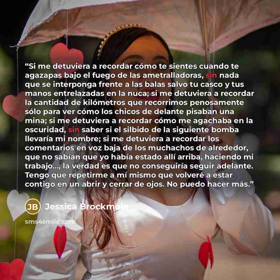 “Si me detuviera a recordar cómo te sientes cuando te agazapas bajo el fuego de las ametralladoras, sin nada que se interponga frente a las balas salvo tu casco y tus manos entrelazadas en la nuca; si me detuviera a recordar la cantidad de kilómetros que recorrimos penosamente sólo para ver cómo…” quote by Jessica Brockmole