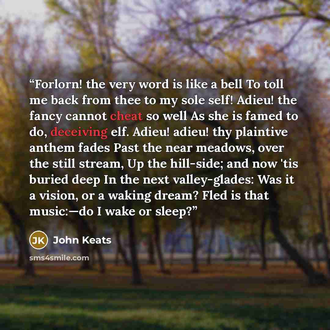 “Forlorn! the very word is like a bell To toll me back from thee to my sole self! Adieu! the fancy cannot cheat so well As she is famed to do, deceiving elf. Adieu! adieu! thy plaintive anthem fades Past the near meadows, over the still stream, Up the hill-side; and now 'tis buried deep In the next…” quote by John Keats