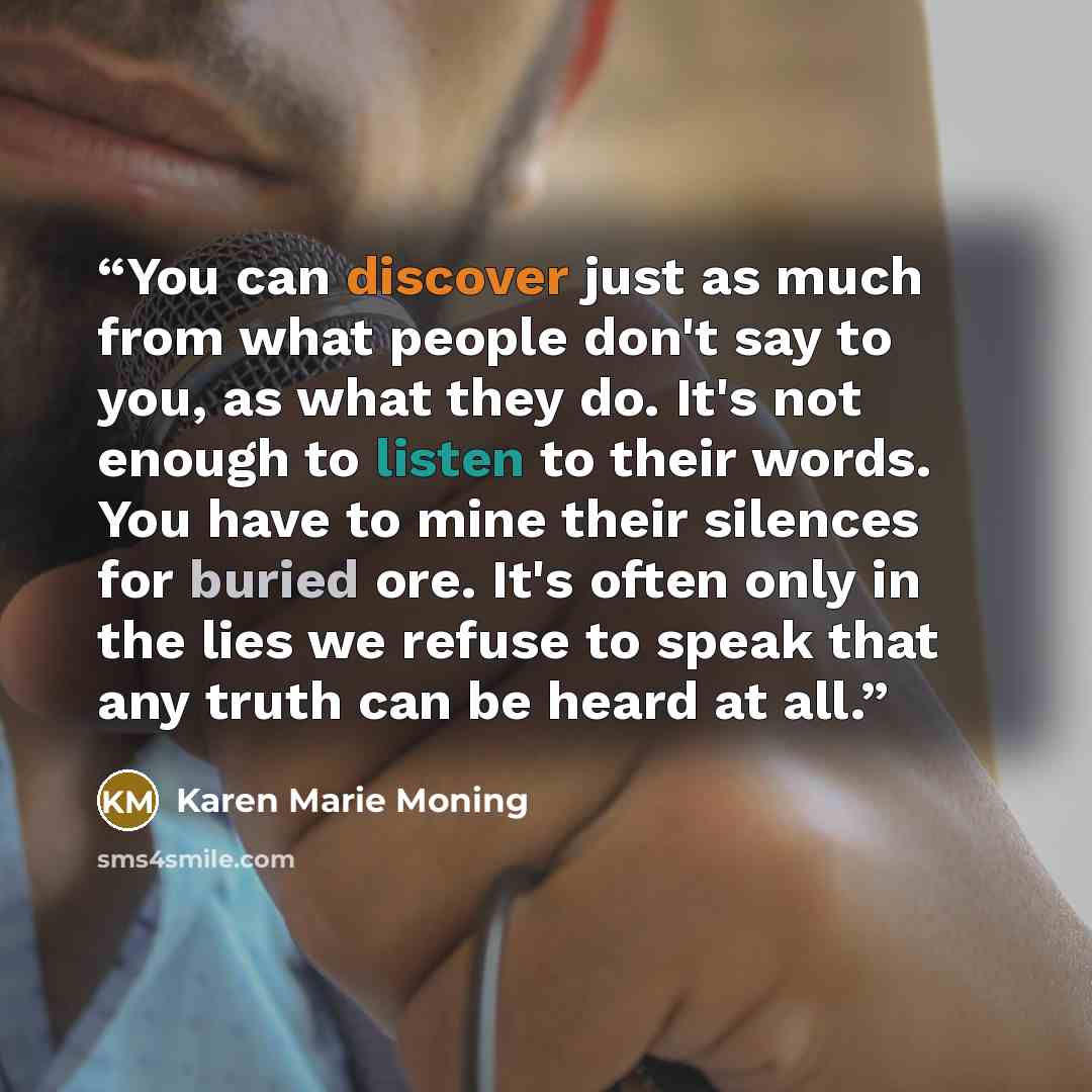“You can discover just as much from what people don't say to you, as what they do. It's not enough to listen to their words. You have to mine their silences for buried ore. It's often only in the lies we refuse to speak that any truth can be heard at all.” quote by Karen Marie Moning