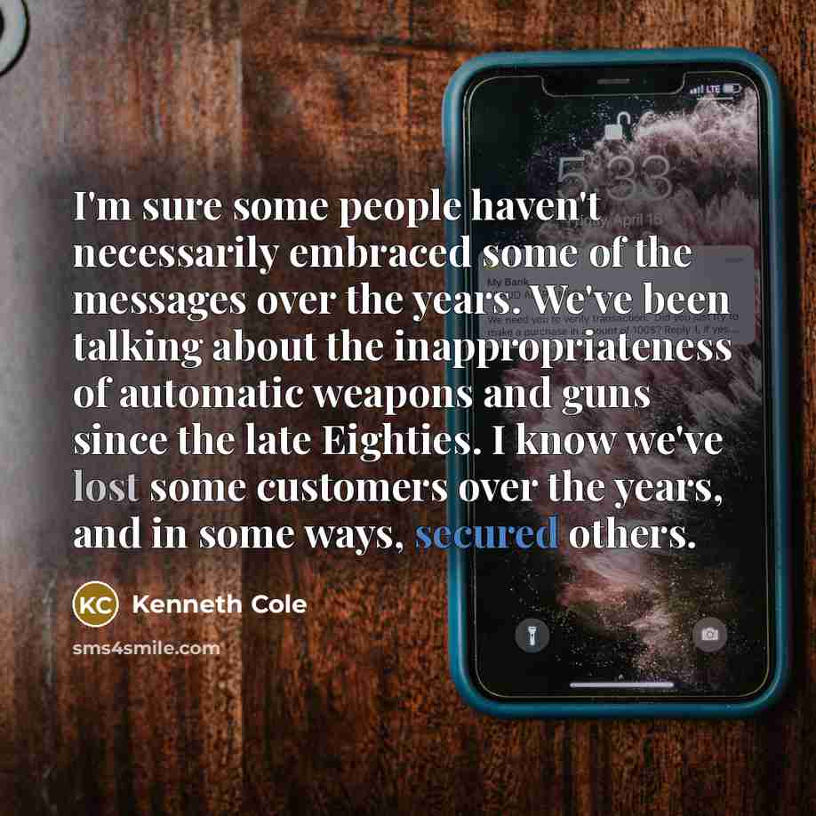 “I'm sure some people haven't necessarily embraced some of the messages over the years. We've been talking about the inappropriateness of automatic weapons and guns since the late Eighties. I know we've lost some customers over the years, and in some ways, secured others.” quote by Kenneth Cole