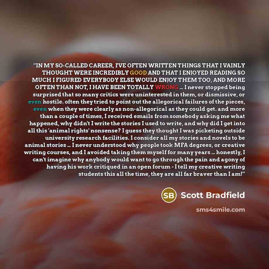 “IN MY SO-CALLED CAREER, I'VE OFTEN WRITTEN THINGS THAT I VAINLY THOUGHT WERE INCREDIBLY GOOD AND THAT I ENJOYED READING SO MUCH I FIGURED EVERYBODY ELSE WOULD ENJOY THEM TOO, AND MORE OFTEN THAN NOT, I HAVE BEEN TOTALLY WRONG … I never stopped being surprised that so many critics were uninterested…” quote by Scott Bradfield