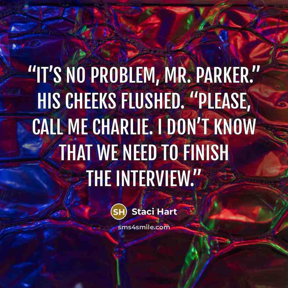 “It’s no problem, Mr. Parker.” His cheeks flushed. “Please, call me Charlie. I don’t know that we need to finish the interview.” quote by Staci Hart