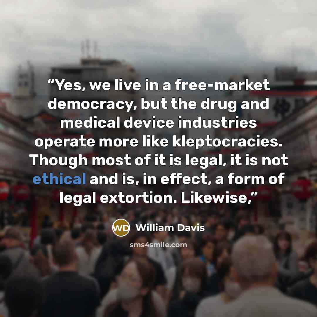 “Yes, we live in a free-market democracy, but the drug and medical device industries operate more like kleptocracies. Though most of it is legal, it is not ethical and is, in effect, a form of legal extortion. Likewise,” quote by William Davis