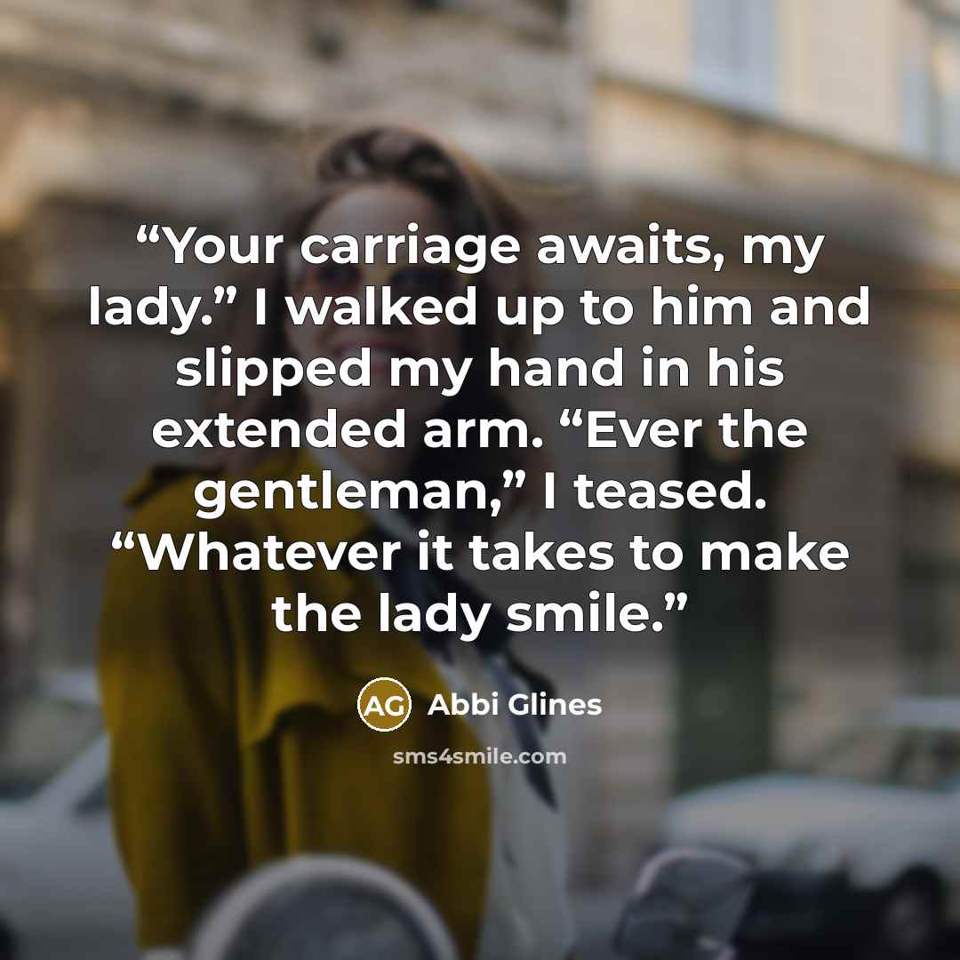 “Your carriage awaits, my lady.” I walked up to him and slipped my hand in his extended arm. “Ever the gentleman,” I teased. “Whatever it takes to make the lady smile.” quote by Abbi Glines