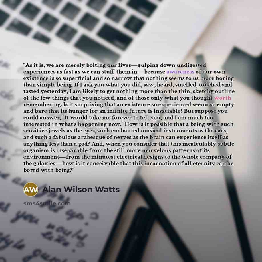 “As it is, we are merely bolting our lives—gulping down undigested experiences as fast as we can stuff them in—because awareness of our own existence is so superficial and so narrow that nothing seems to us more boring than simple being. If I ask you what you did, saw, heard, smelled, touched and…” quote by Alan Wilson Watts