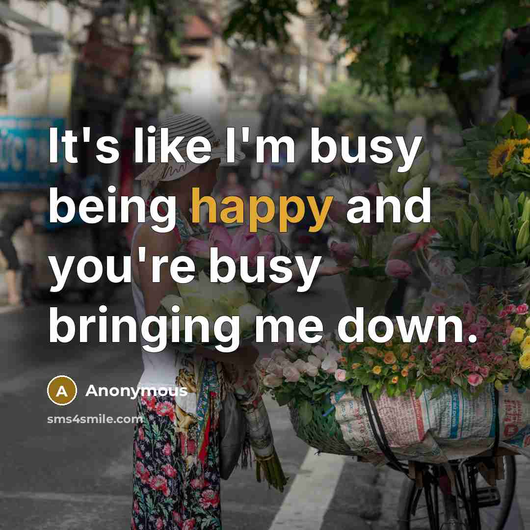 “It's like I'm busy being happy and you're busy bringing…” quote by Anonymous