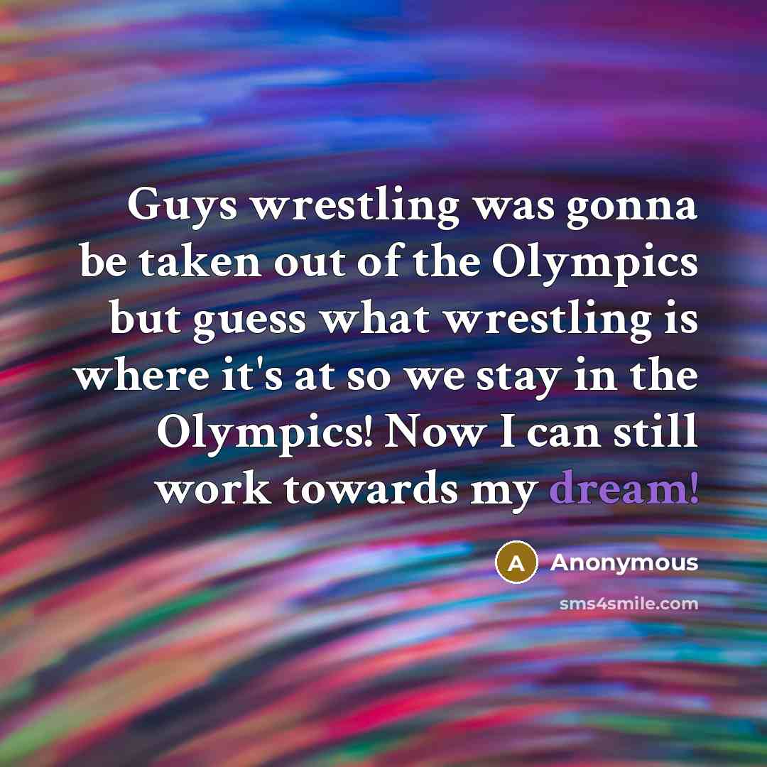 “Guys wrestling was gonna be taken out of the Olympics but guess what wrestling is where it's at so we stay in the Olympics! Now I can still work towards my dream!” quote by Anonymous