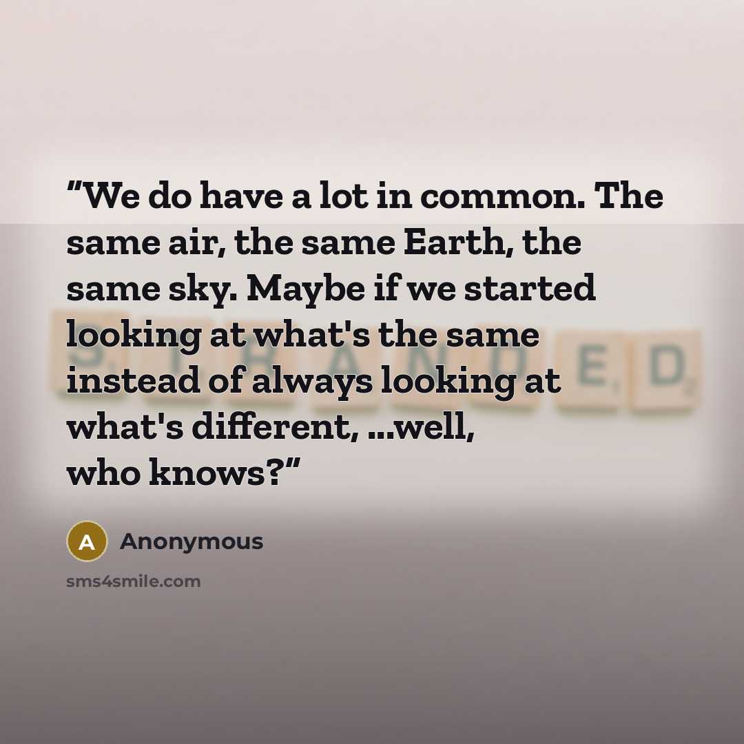 “We do have a lot in common. The same air, the same Earth, the same sky. Maybe if we started looking at what's the same instead of always looking at what's different, ...well, who knows?” quote by Anonymous