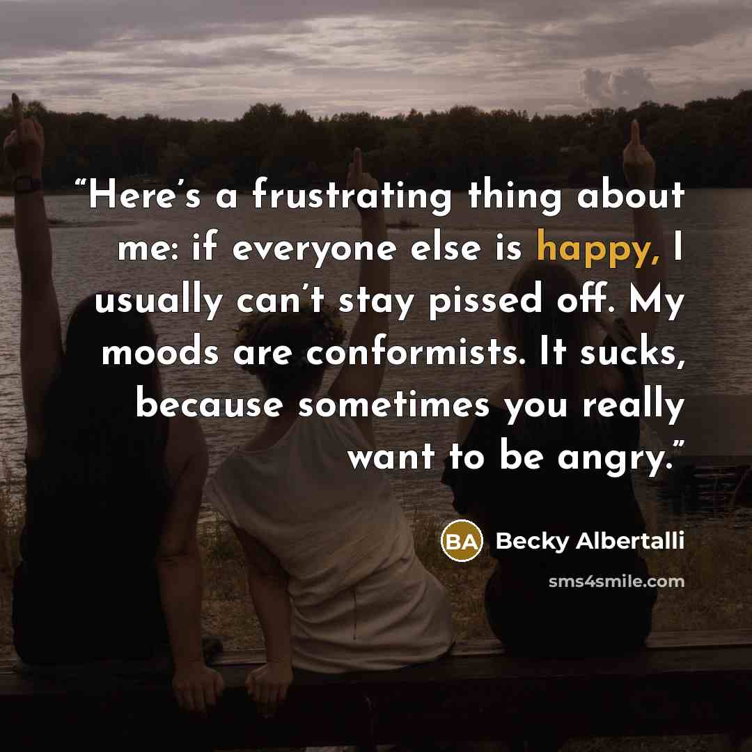 “Here’s a frustrating thing about me: if everyone else is happy, I usually can’t stay pissed off. My moods are conformists. It sucks, because sometimes you really want to be angry.” quote by Becky Albertalli