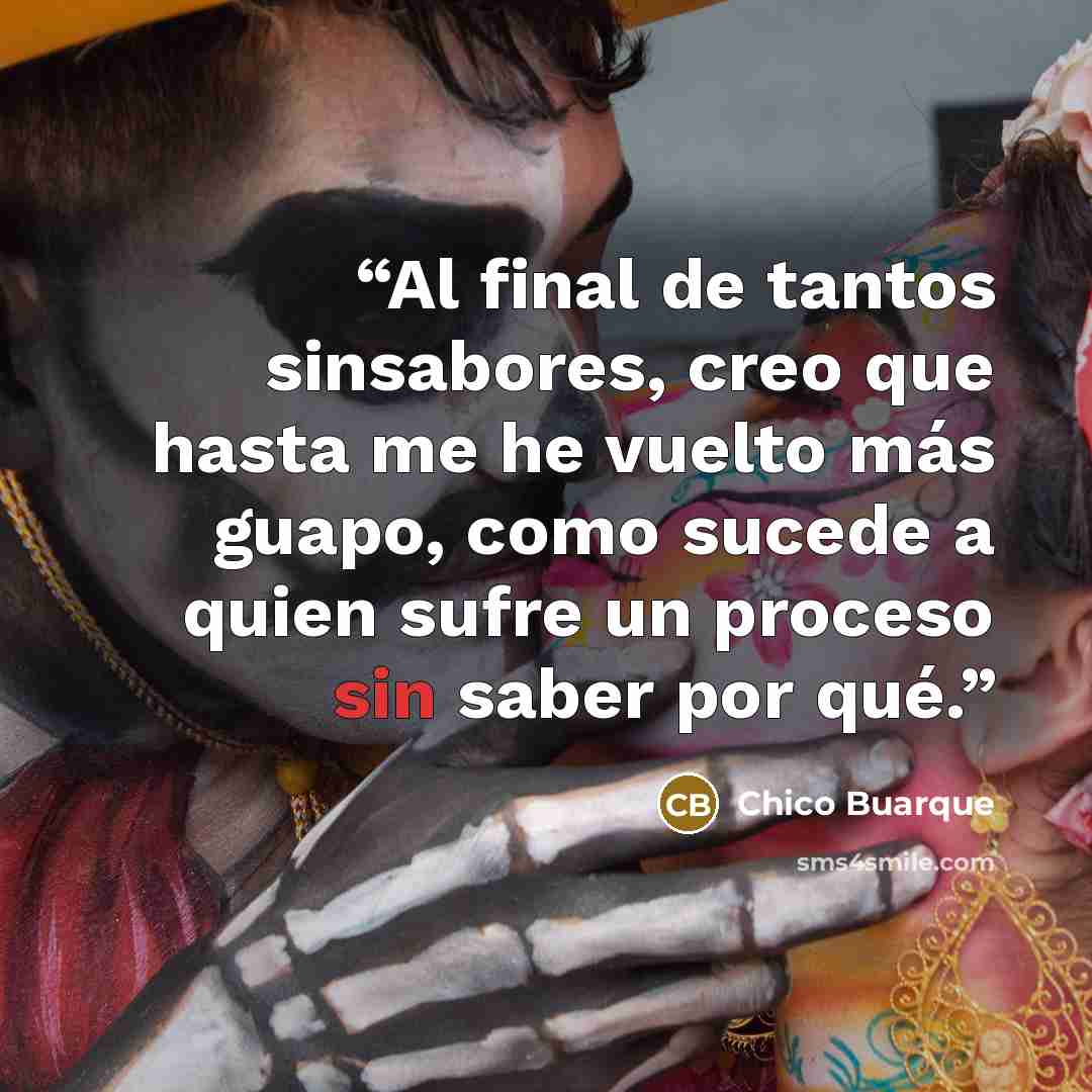 “Al final de tantos sinsabores, creo que hasta me he vuelto más guapo, como sucede a quien sufre un proceso sin saber por qué.” quote by Chico Buarque