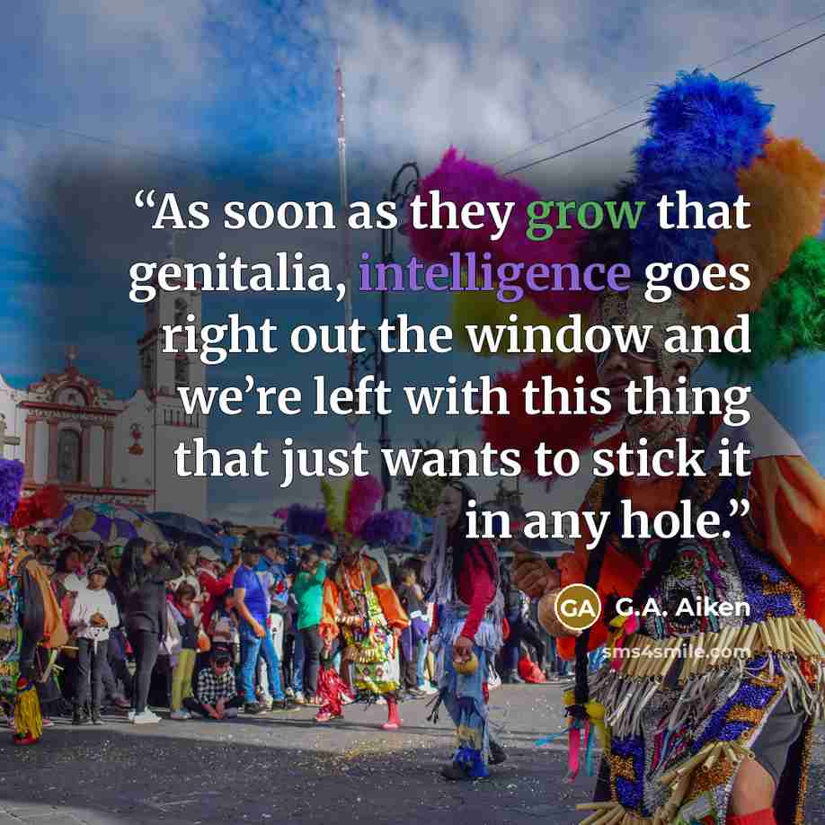 “As soon as they grow that genitalia, intelligence goes right out the window and we’re left with this thing that just wants to stick it in any hole.” quote by G.A. Aiken