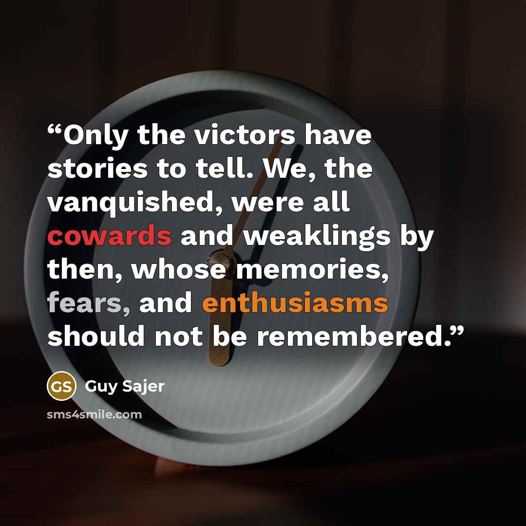 “Only the victors have stories to tell. We, the vanquished, were all cowards and weaklings by then, whose memories, fears, and enthusiasms should not be remembered.” quote by Guy Sajer