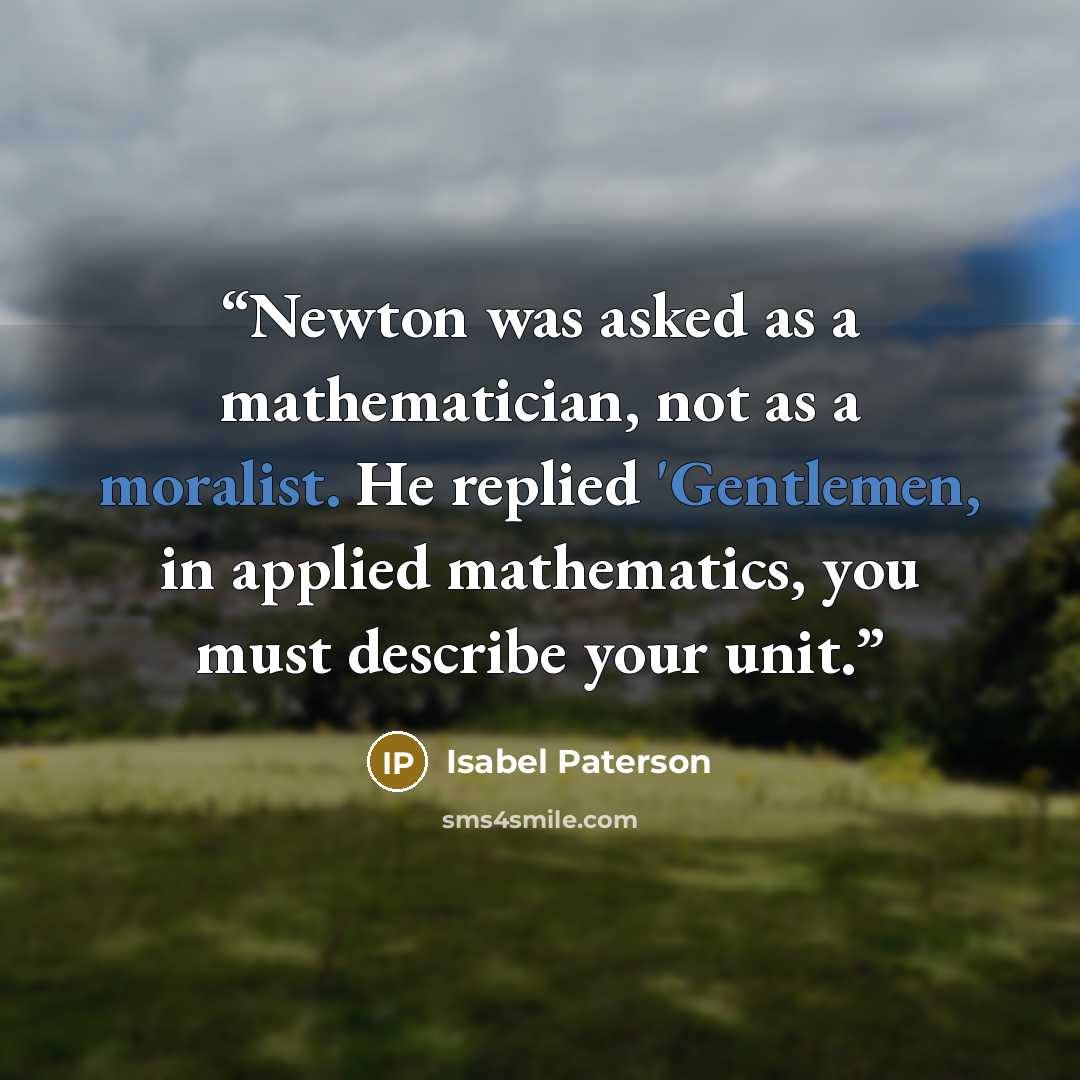 “Newton was asked as a mathematician, not as a moralist. He replied 'Gentlemen, in applied mathematics, you must describe your unit.” quote by Isabel Paterson