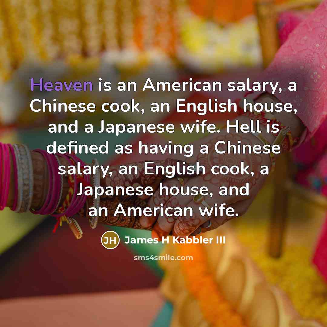 “Heaven is an American salary, a Chinese cook, an English house, and a Japanese wife. Hell is defined as having a Chinese salary, an English cook, a Japanese house, and an American wife.” quote by James H Kabbler III