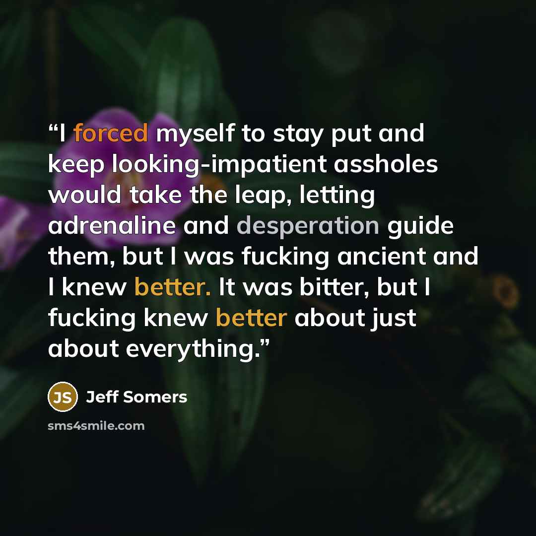 “I forced myself to stay put and keep looking-impatient assholes would take the leap, letting adrenaline and desperation guide them, but I was fucking ancient and I knew better. It was bitter, but I fucking knew better about just about everything.” quote by Jeff Somers