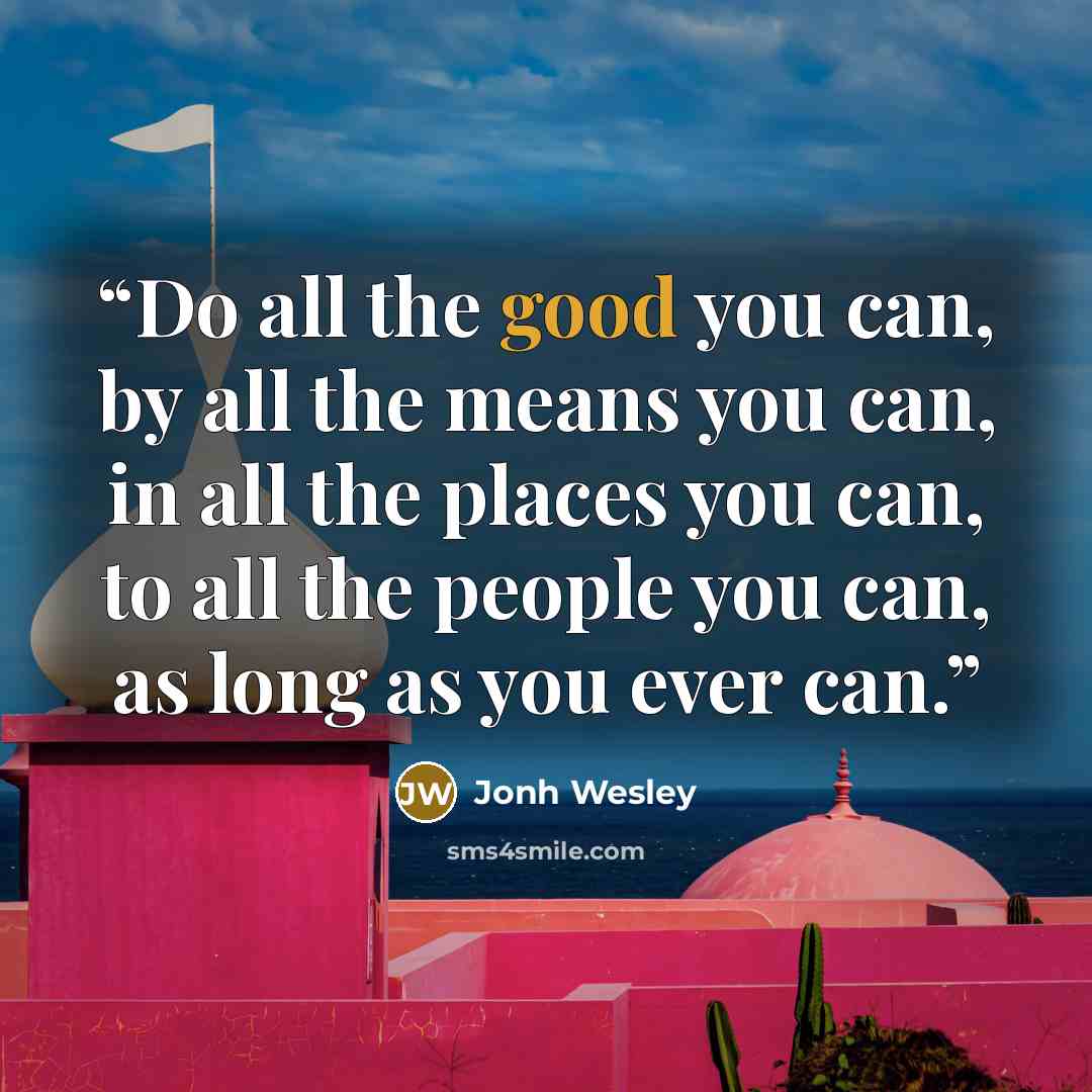 “Do all the good you can, by all the means you can, in all the places you can, to all the people you can, as long as you ever can.” quote by Jonh Wesley