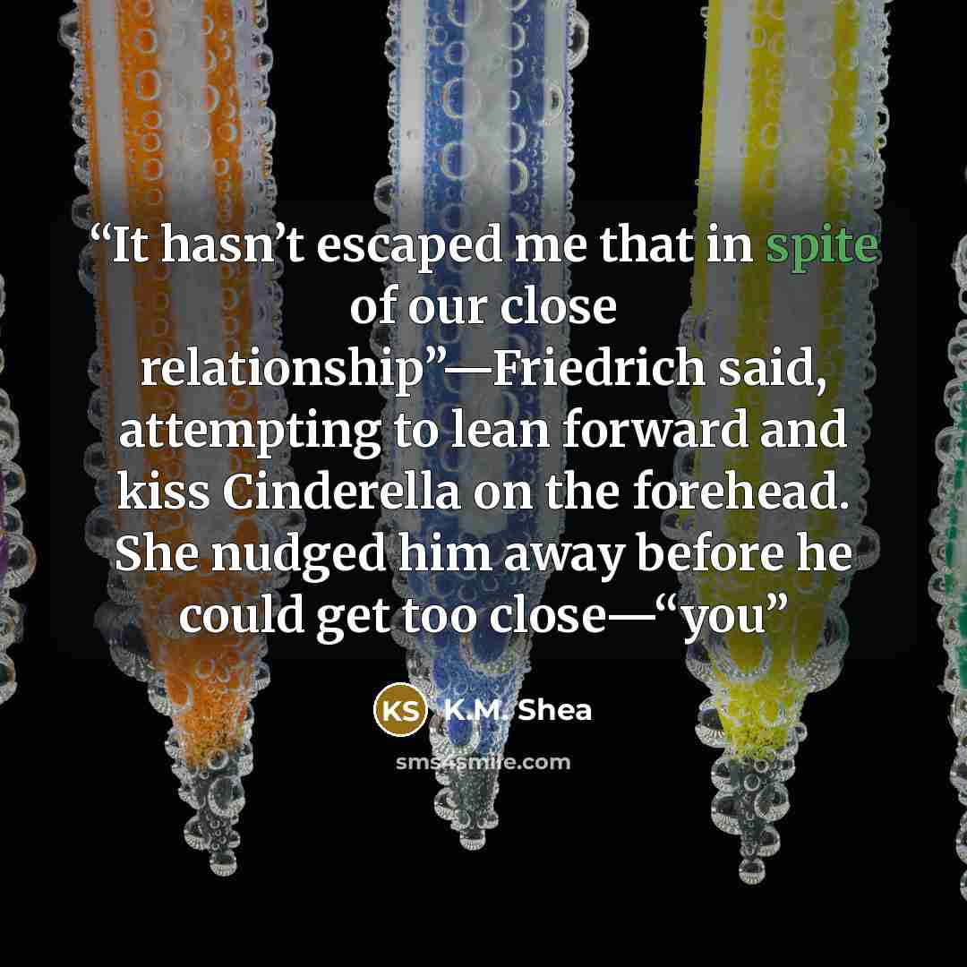 “It hasn’t escaped me that in spite of our close relationship”—Friedrich said, attempting to lean forward and kiss Cinderella on the forehead. She nudged him away before he could get too close—“you” quote by K.M. Shea
