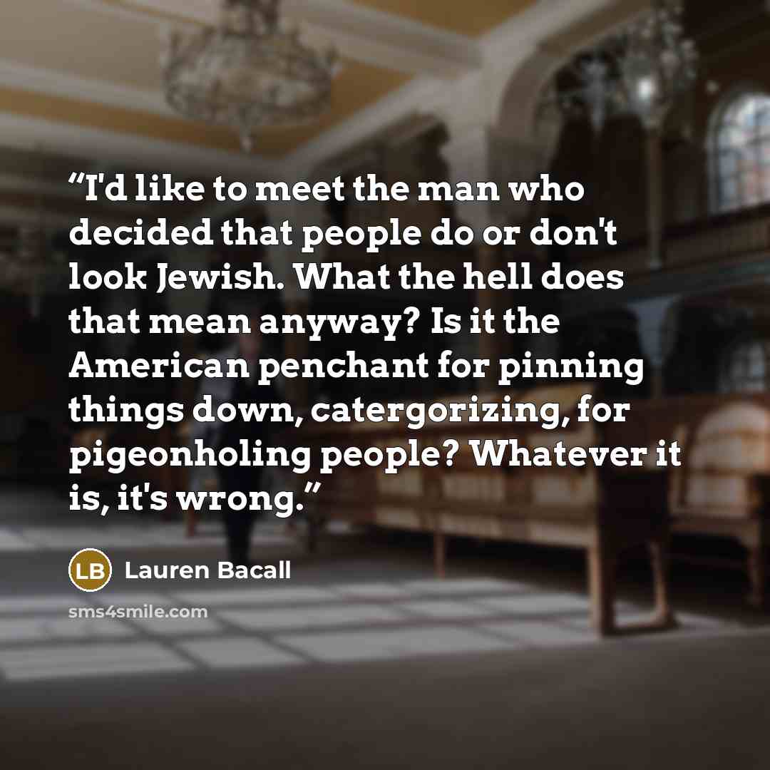 “I'd like to meet the man who decided that people do or don't look Jewish. What the hell does that mean anyway? Is it the American penchant for pinning things down, catergorizing, for pigeonholing people? Whatever it is, it's wrong.” quote by Lauren Bacall