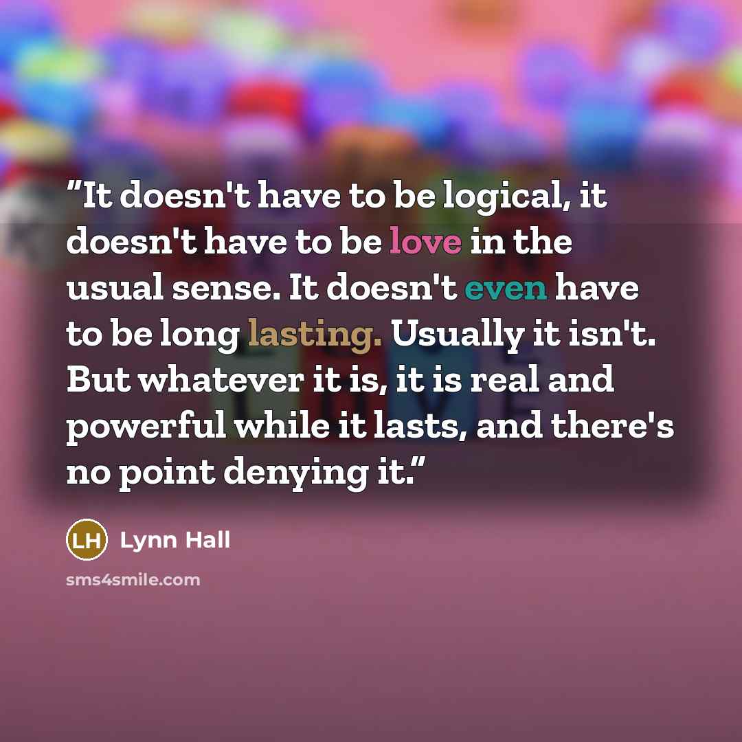 “It doesn't have to be logical, it doesn't have to be love in the usual sense. It doesn't even have to be long lasting. Usually it isn't. But whatever it is, it is real and powerful while it lasts, and there's no point denying it.” quote by Lynn Hall