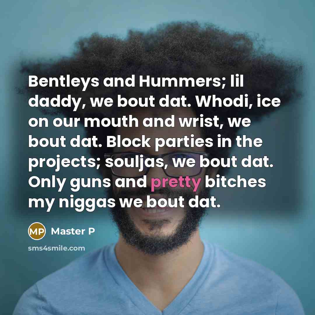 “Bentleys and Hummers; lil daddy, we bout dat. Whodi, ice on our mouth and wrist, we bout dat. Block parties in the projects; souljas, we bout dat. Only guns and pretty bitches my niggas we bout dat.” quote by Master P