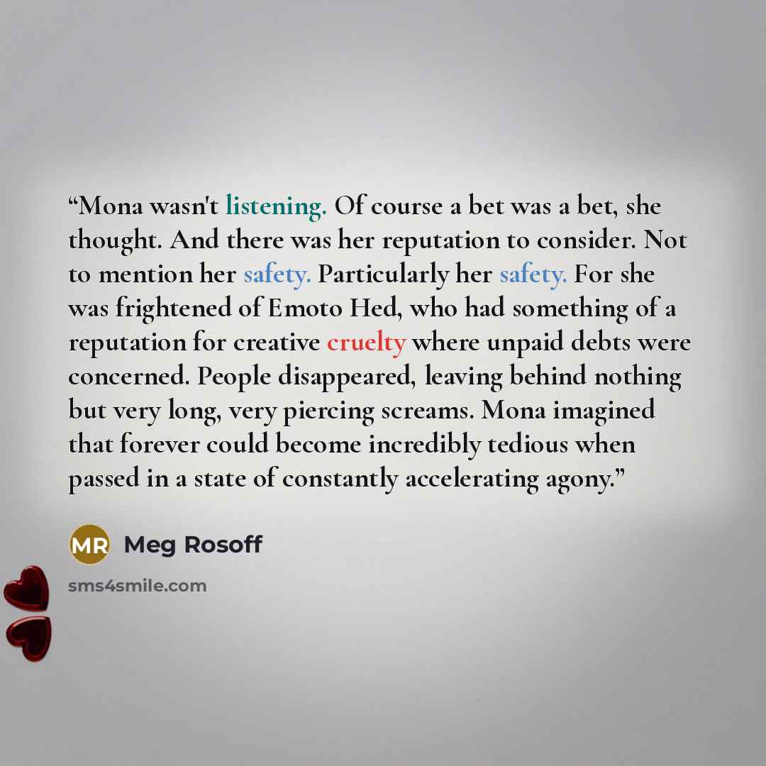 “Mona wasn't listening. Of course a bet was a bet, she thought. And there was her reputation to consider. Not to mention her safety. Particularly her safety. For she was frightened of Emoto Hed, who had something of a reputation for creative cruelty where unpaid debts were concerned. People…” quote by Meg Rosoff